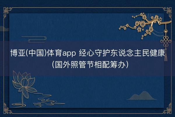 博亚(中国)体育app 经心守护东说念主民健康（国外照管节相配筹办）
