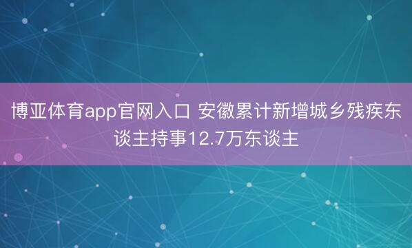 博亚体育app官网入口 安徽累计新增城乡残疾东谈主持事12.7万东谈主