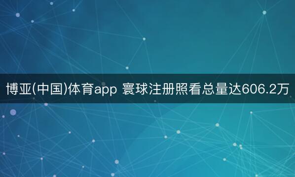 博亚(中国)体育app 寰球注册照看总量达606.2万