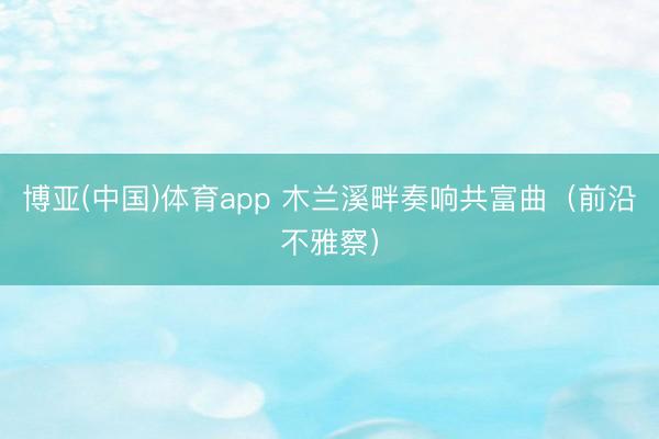 博亚(中国)体育app 木兰溪畔奏响共富曲（前沿不雅察）