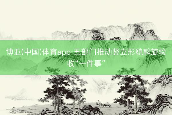 博亚(中国)体育app 五部门推动竖立形貌斡旋验收“一件事”
