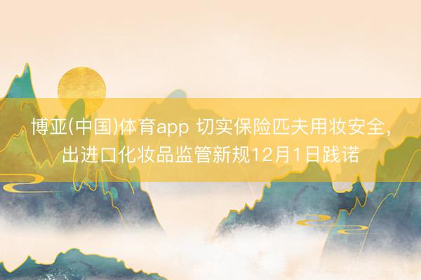 博亚(中国)体育app 切实保险匹夫用妆安全，出进口化妆品监管新规12月1日践诺