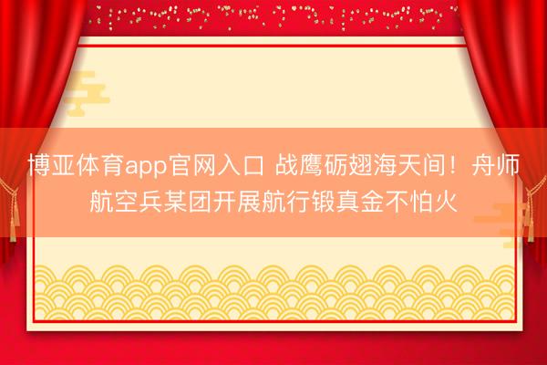 博亚体育app官网入口 战鹰砺翅海天间！舟师航空兵某团开展航行锻真金不怕火