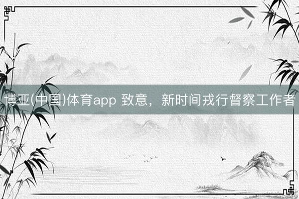 博亚(中国)体育app 致意,新时间戎行督察工作者