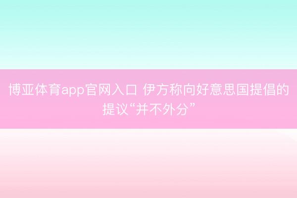 博亚体育app官网入口 伊方称向好意思国提倡的提议“并不外分”