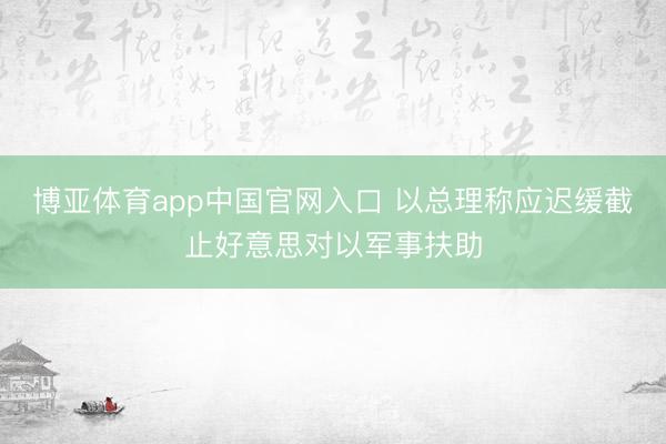 博亚体育app中国官网入口 以总理称应迟缓截止好意思对以军事扶助