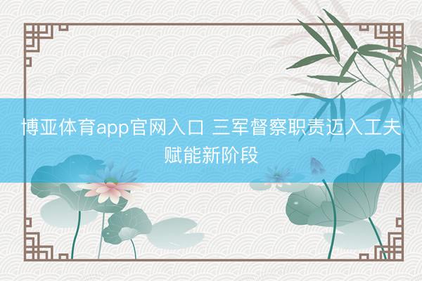 博亚体育app官网入口 三军督察职责迈入工夫赋能新阶段