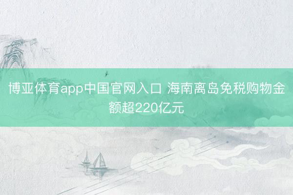 博亚体育app中国官网入口 海南离岛免税购物金额超220亿元