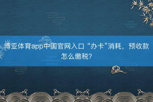 博亚体育app中国官网入口 “办卡”消耗，预收款怎么缴税？