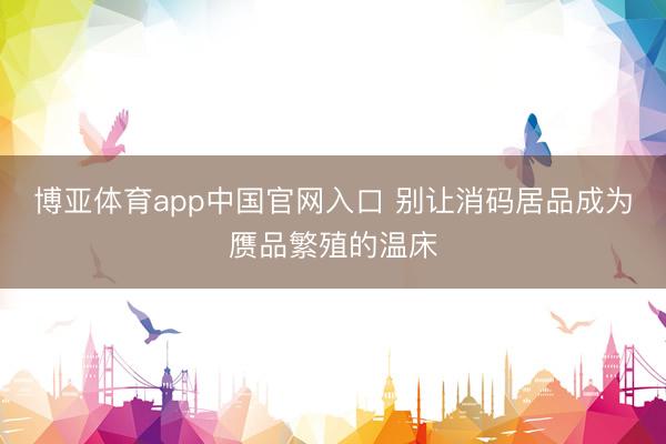博亚体育app中国官网入口 别让消码居品成为赝品繁殖的温床