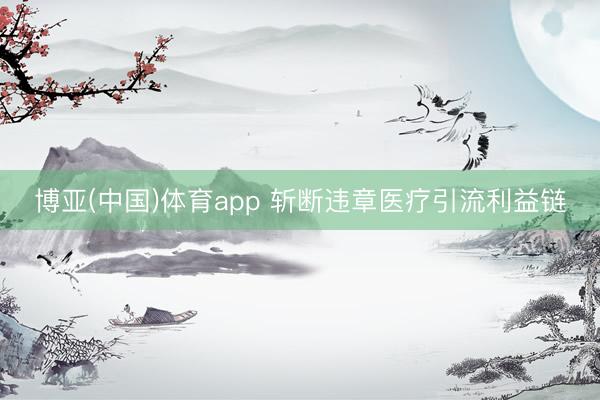 博亚(中国)体育app 斩断违章医疗引流利益链