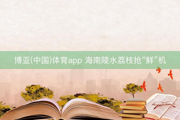 博亚(中国)体育app 海南陵水荔枝抢“鲜”机