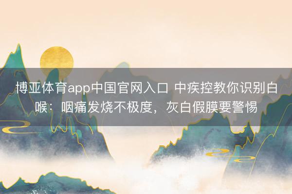 博亚体育app中国官网入口 中疾控教你识别白喉：咽痛发烧不极度，灰白假膜要警惕