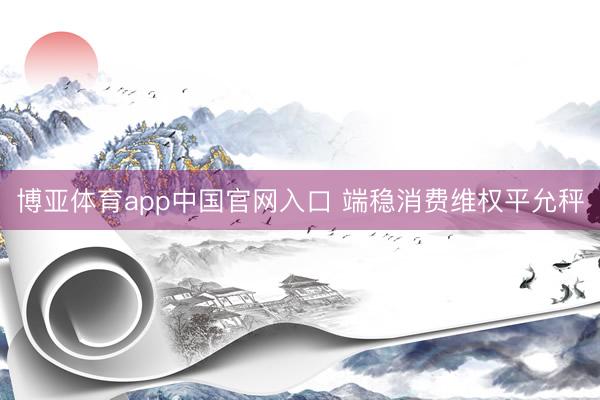 博亚体育app中国官网入口 端稳消费维权平允秤