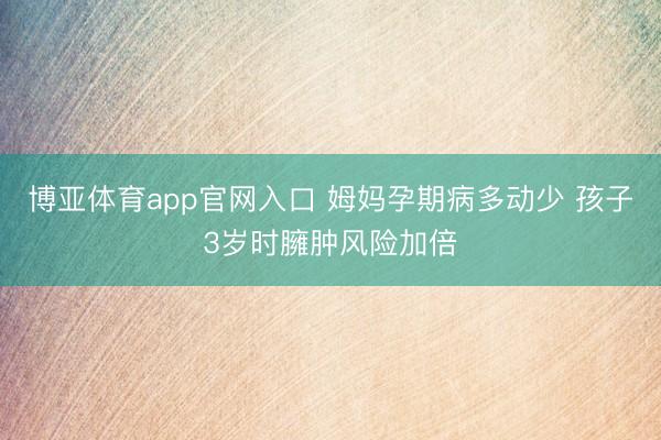 博亚体育app官网入口 姆妈孕期病多动少 孩子3岁时臃肿风险加倍