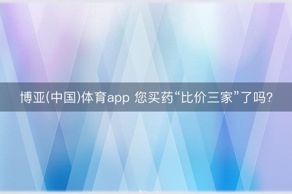博亚(中国)体育app 您买药“比价三家”了吗？
