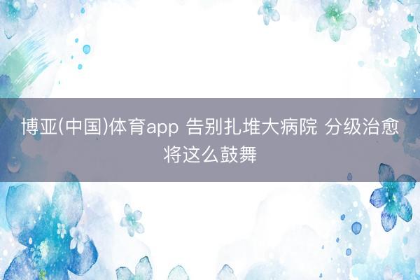 博亚(中国)体育app 告别扎堆大病院 分级治愈将这么鼓舞