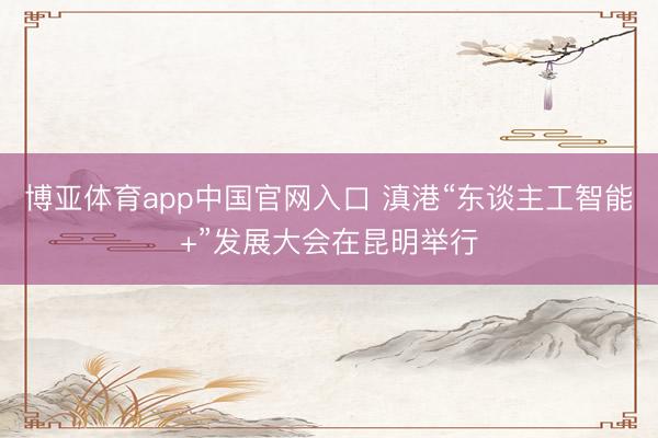 博亚体育app中国官网入口 滇港“东谈主工智能+”发展大会在昆明举行