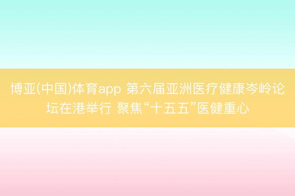 博亚(中国)体育app 第六届亚洲医疗健康岑岭论坛在港举行 聚焦“十五五”医健重心