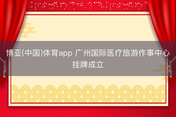 博亚(中国)体育app 广州国际医疗旅游作事中心挂牌成立