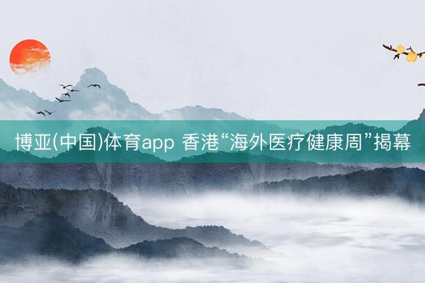 博亚(中国)体育app 香港“海外医疗健康周”揭幕