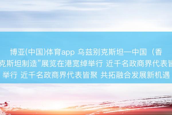 博亚(中国)体育app 乌兹别克斯坦—中国（香港）商务论坛暨“乌兹别克斯坦制造”展览在港宽绰举行 近千名政商界代表皆聚 共拓融合发展新机遇