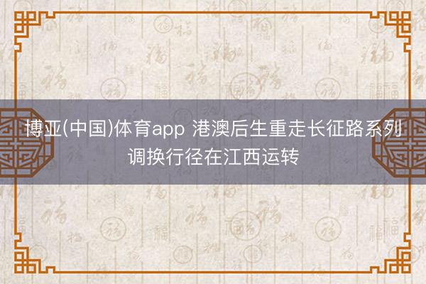 博亚(中国)体育app 港澳后生重走长征路系列调换行径在江西运转