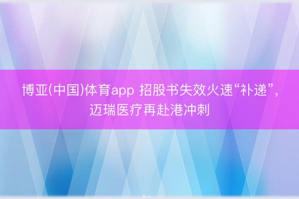 博亚(中国)体育app 招股书失效火速“补递”，迈瑞医疗再赴港冲刺