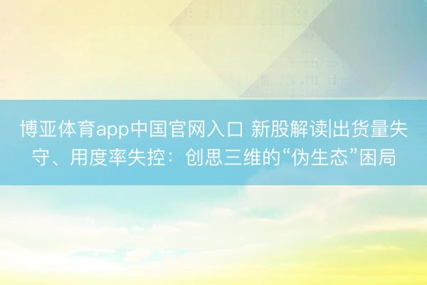 博亚体育app中国官网入口 新股解读|出货量失守、用度率失控：创思三维的“伪生态”困局
