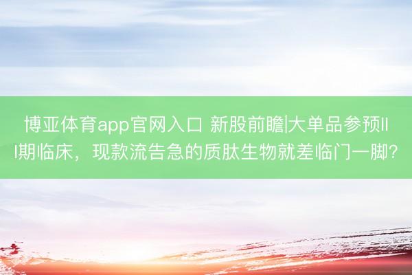博亚体育app官网入口 新股前瞻|大单品参预III期临床，现款流告急的质肽生物就差临门一脚？