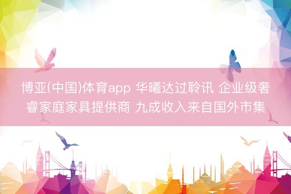博亚(中国)体育app 华曦达过聆讯 企业级奢睿家庭家具提供商 九成收入来自国外市集