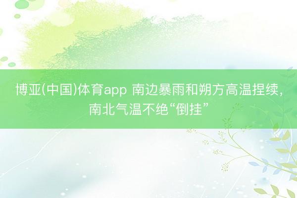 博亚(中国)体育app 南边暴雨和朔方高温捏续，南北气温不绝“倒挂”
