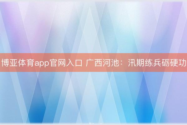 博亚体育app官网入口 广西河池：汛期练兵砺硬功