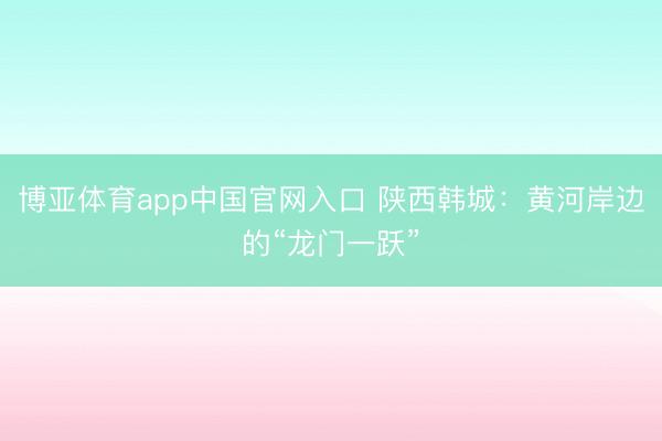 博亚体育app中国官网入口 陕西韩城：黄河岸边的“龙门一跃”