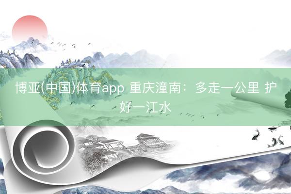 博亚(中国)体育app 重庆潼南：多走一公里 护好一江水