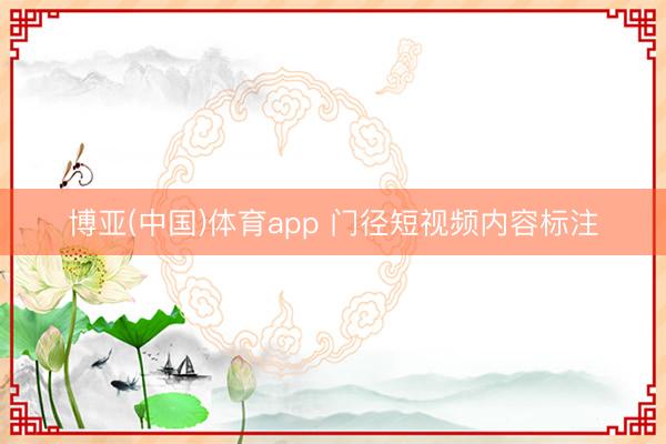 博亚(中国)体育app 门径短视频内容标注