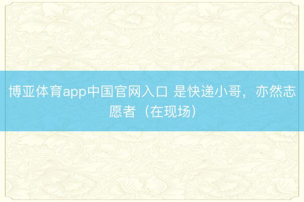 博亚体育app中国官网入口 是快递小哥，亦然志愿者（在现场）