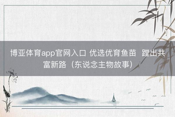 博亚体育app官网入口 优选优育鱼苗  蹚出共富新路（东说念主物故事）