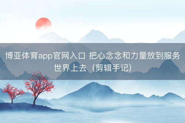 博亚体育app官网入口 把心念念和力量放到服务世界上去（剪辑手记）