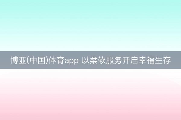 博亚(中国)体育app 以柔软服务开启幸福生存