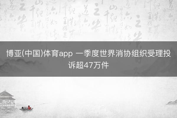 博亚(中国)体育app 一季度世界消协组织受理投诉超47万件