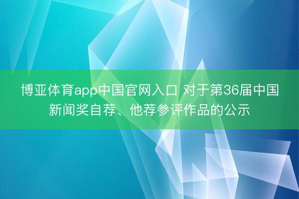 博亚体育app中国官网入口 对于第36届中国新闻奖自荐、他荐参评作品的公示