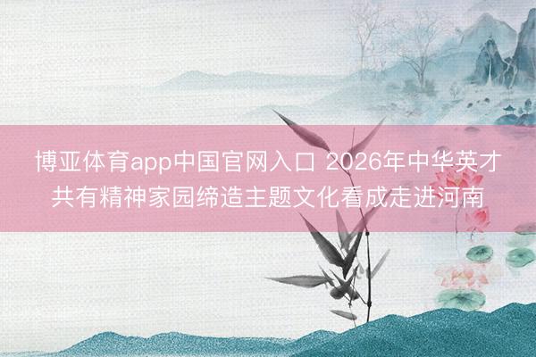 博亚体育app中国官网入口 2026年中华英才共有精神家园缔造主题文化看成走进河南