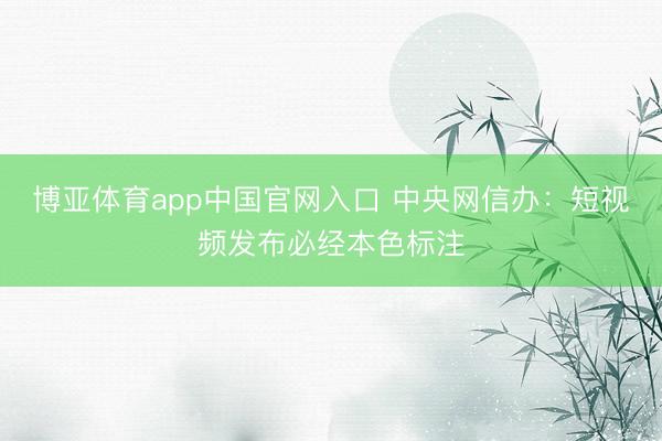 博亚体育app中国官网入口 中央网信办：短视频发布必经本色标注