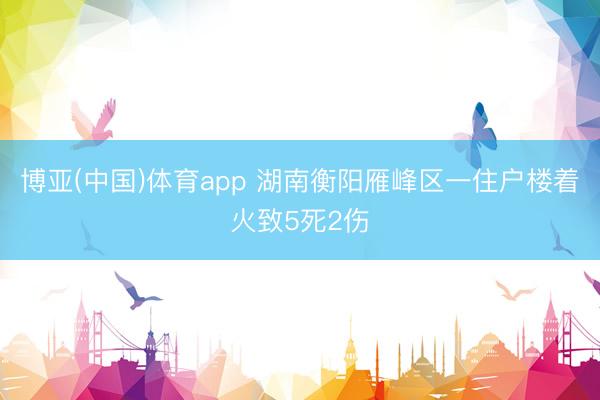 博亚(中国)体育app 湖南衡阳雁峰区一住户楼着火致5死2伤