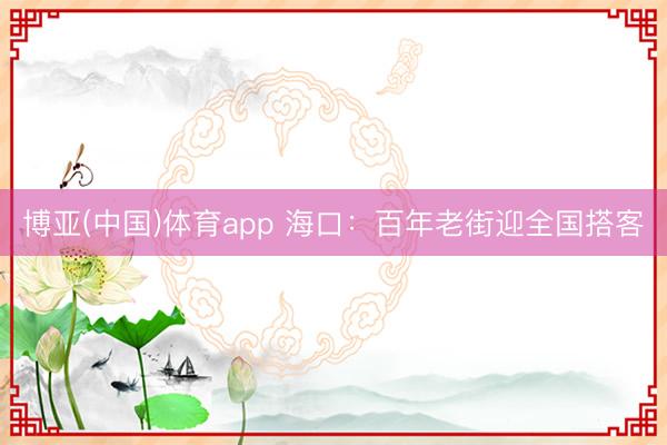 博亚(中国)体育app 海口：百年老街迎全国搭客