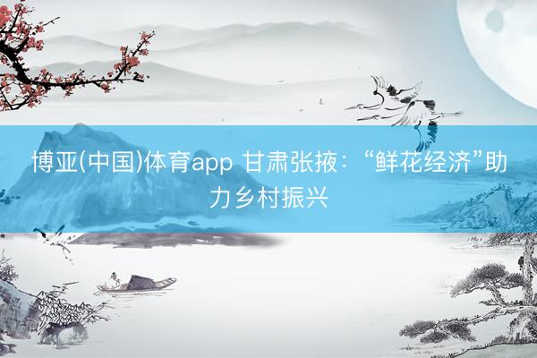 博亚(中国)体育app 甘肃张掖：“鲜花经济”助力乡村振兴