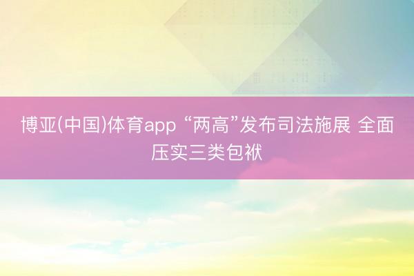 博亚(中国)体育app “两高”发布司法施展 全面压实三类包袱