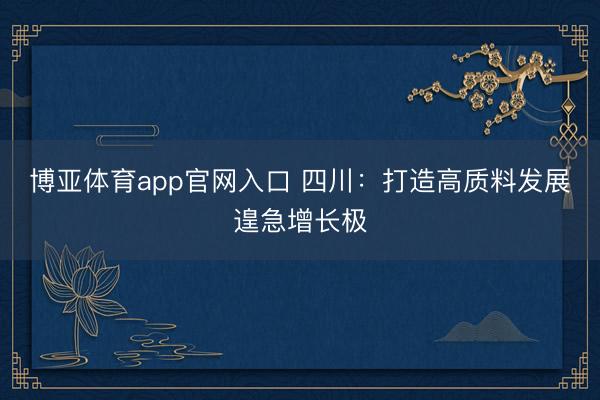 博亚体育app官网入口 四川：打造高质料发展遑急增长极