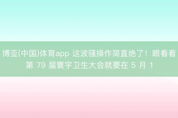 博亚(中国)体育app 这波骚操作简直绝了！眼看着第 79 届寰宇卫生大会就要在 5 月 1